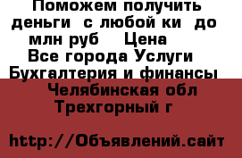 Поможем получить деньги, с любой ки, до 3 млн руб. › Цена ­ 15 - Все города Услуги » Бухгалтерия и финансы   . Челябинская обл.,Трехгорный г.